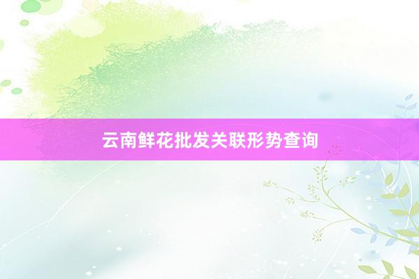 云南鲜花批发关联形势查询