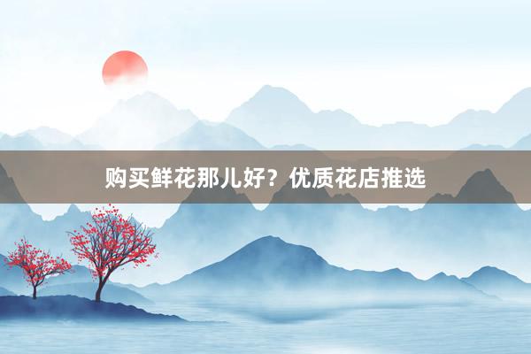 购买鲜花那儿好？优质花店推选