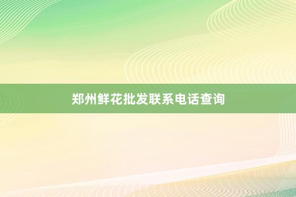 郑州鲜花批发联系电话查询