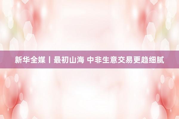 新华全媒丨最初山海 中非生意交易更趋细腻